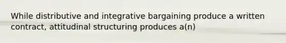 While distributive and integrative bargaining produce a written contract, attitudinal structuring produces a(n)