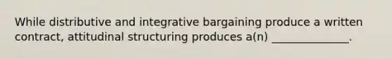 While distributive and integrative bargaining produce a written contract, attitudinal structuring produces a(n) ______________.