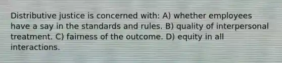 Distributive justice is concerned with: A) whether employees have a say in the standards and rules. B) quality of interpersonal treatment. C) fairness of the outcome. D) equity in all interactions.