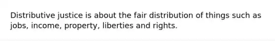 Distributive justice is about the fair distribution of things such as jobs, income, property, liberties and rights.