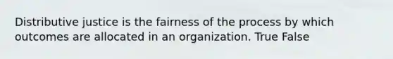 Distributive justice is the fairness of the process by which outcomes are allocated in an organization. True False