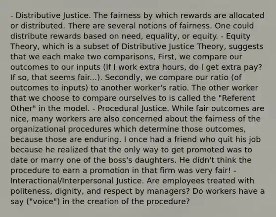 - Distributive Justice. The fairness by which rewards are allocated or distributed. There are several notions of fairness. One could distribute rewards based on need, equality, or equity. - Equity Theory, which is a subset of Distributive Justice Theory, suggests that we each make two comparisons, First, we compare our outcomes to our inputs (If I work extra hours, do I get extra pay? If so, that seems fair...). Secondly, we compare our ratio (of outcomes to inputs) to another worker's ratio. The other worker that we choose to compare ourselves to is called the "Referent Other" in the model. - Procedural Justice. While fair outcomes are nice, many workers are also concerned about the fairness of the organizational procedures which determine those outcomes, because those are enduring. I once had a friend who quit his job because he realized that the only way to get promoted was to date or marry one of the boss's daughters. He didn't think the procedure to earn a promotion in that firm was very fair! - Interactional/Interpersonal Justice. Are employees treated with politeness, dignity, and respect by managers? Do workers have a say ("voice") in the creation of the procedure?