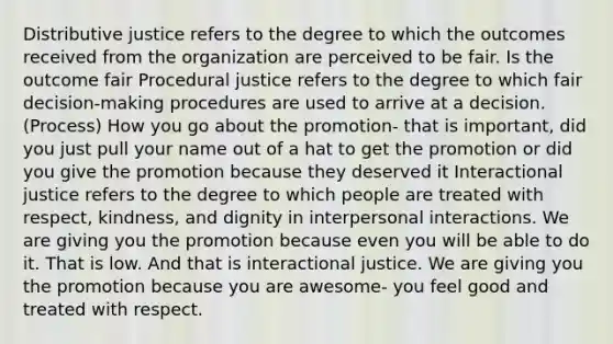 Distributive justice refers to the degree to which the outcomes received from the organization are perceived to be fair. Is the outcome fair Procedural justice refers to the degree to which fair decision-making procedures are used to arrive at a decision. (Process) How you go about the promotion- that is important, did you just pull your name out of a hat to get the promotion or did you give the promotion because they deserved it Interactional justice refers to the degree to which people are treated with respect, kindness, and dignity in interpersonal interactions. We are giving you the promotion because even you will be able to do it. That is low. And that is interactional justice. We are giving you the promotion because you are awesome- you feel good and treated with respect.