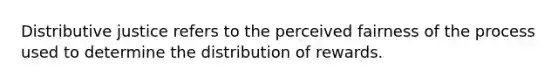 Distributive justice refers to the perceived fairness of the process used to determine the distribution of rewards.