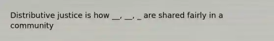 Distributive justice is how __, __, _ are shared fairly in a community
