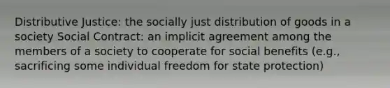 Distributive Justice: the socially just distribution of goods in a society Social Contract: an implicit agreement among the members of a society to cooperate for social benefits (e.g., sacrificing some individual freedom for state protection)