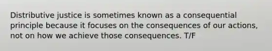 Distributive justice is sometimes known as a consequential principle because it focuses on the consequences of our actions, not on how we achieve those consequences. T/F