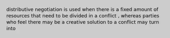 distributive negotiation is used when there is a fixed amount of resources that need to be divided in a conflict , whereas parties who feel there may be a creative solution to a conflict may turn into