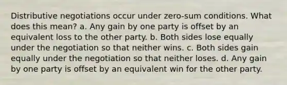 Distributive negotiations occur under zero-sum conditions. What does this mean? a. Any gain by one party is offset by an equivalent loss to the other party. b. Both sides lose equally under the negotiation so that neither wins. c. Both sides gain equally under the negotiation so that neither loses. d. Any gain by one party is offset by an equivalent win for the other party.