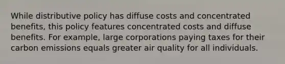 While distributive policy has diffuse costs and concentrated benefits, this policy features concentrated costs and diffuse benefits. For example, large corporations paying taxes for their carbon emissions equals greater air quality for all individuals.