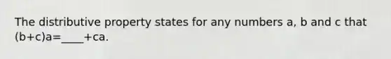 The distributive property states for any numbers a, b and c that (b+c)a=____+ca.