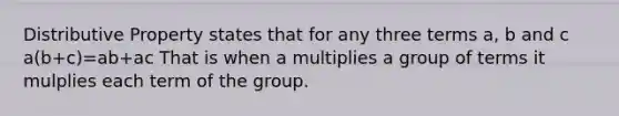 Distributive Property states that for any three terms a, b and c a(b+c)=ab+ac That is when a multiplies a group of terms it mulplies each term of the group.