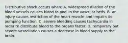 Distributive shock occurs when: A. widespread dilation of the blood vessels causes blood to pool in the vascular beds. B. an injury causes restriction of the heart muscle and impairs its pumping function. C. severe bleeding causes tachycardia in order to distribute blood to the organs faster. D. temporary but severe vasodilation causes a decrease in blood supply to the brain.