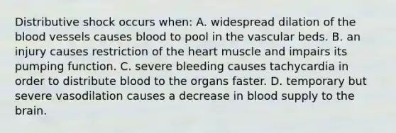 Distributive shock occurs when: A. widespread dilation of the blood vessels causes blood to pool in the vascular beds. B. an injury causes restriction of the heart muscle and impairs its pumping function. C. severe bleeding causes tachycardia in order to distribute blood to the organs faster. D. temporary but severe vasodilation causes a decrease in blood supply to the brain.