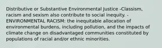 Distributive or Substantive Environmental Justice -Classism, racism and sexism also contribute to social inequity. -ENVIRONMENTAL RACISM: the inequitable allocation of environmental burdens, including pollution, and the impacts of climate change on disadvantaged communities constituted by populations of racial and/or ethnic minorities.