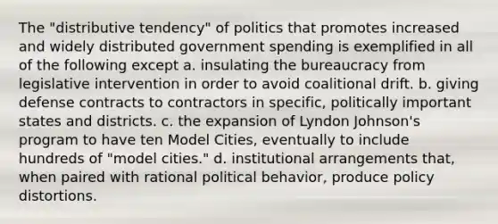 The "distributive tendency" of politics that promotes increased and widely distributed government spending is exemplified in all of the following except a. insulating the bureaucracy from legislative intervention in order to avoid coalitional drift. b. giving defense contracts to contractors in specific, politically important states and districts. c. the expansion of Lyndon Johnson's program to have ten Model Cities, eventually to include hundreds of "model cities." d. institutional arrangements that, when paired with rational political behavior, produce policy distortions.