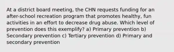 At a district board meeting, the CHN requests funding for an after-school recreation program that promotes healthy, fun activities in an effort to decrease drug abuse. Which level of prevention does this exemplify? a) Primary prevention b) Secondary prevention c) Tertiary prevention d) Primary and secondary prevention