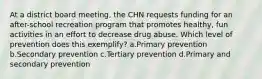 At a district board meeting, the CHN requests funding for an after-school recreation program that promotes healthy, fun activities in an effort to decrease drug abuse. Which level of prevention does this exemplify? a.Primary prevention b.Secondary prevention c.Tertiary prevention d.Primary and secondary prevention