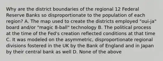 Why are the district boundaries of the regional 12 Federal Reserve Banks so disproportionate to the population of each region? A. The map used to create the districts employed "oui-ja" board and/or "magic 8-ball" technology B. The political process at the time of the Fed's creation reflected conditions at that time C. It was modeled on the asymmetric, disproportionate regional divisions fostered in the UK by the Bank of England and in Japan by their central bank as well D. None of the above