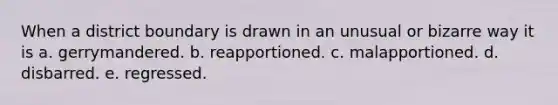 ​When a district boundary is drawn in an unusual or bizarre way it is a. ​gerrymandered. b. ​reapportioned. c. ​malapportioned. d. ​disbarred. e. regressed.