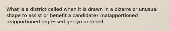 What is a district called when it is drawn in a bizarre or unusual shape to assist or benefit a candidate? malapportioned reapportioned regressed gerrymandered