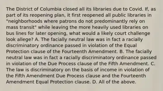 The District of Columbia closed all its libraries due to Covid. If, as part of its reopening plan, it first reopened all public libraries in "neighborhoods where patrons do not predominantly rely on mass transit" while leaving the more heavily used libraries on bus lines for later opening, what would a likely court challenge look allege? A. The facially neutral law was in fact a racially discriminatory ordinance passed in violation of the Equal Protection clause of the Fourteenth Amendment. B. The facially neutral law was in fact a racially discriminatory ordinance passed in violation of the Due Process clause of the Fifth Amendment. C. The law is discriminatory on the basis of income in violation of the Fifth Amendment Due Process clause and the Fourteenth Amendment Equal Protection clause. D. All of the above.