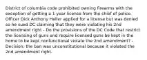 District of columbia code prohibited owning firearms with the exception of getting a 1 year license from the chief of police. Officer Dick Anthony Heller applied for a license but was denied so he sued DC claiming that they were violating his 2nd amendment right - Do the provisions of the DC Code that restrict the licensing of guns and require licensed guns be kept in the home to be kept nonfunctional violate the 2nd amendment? - Decision: the ban was unconstitutional because it violated the 2nd amendment right.