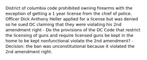 District of columbia code prohibited owning firearms with the exception of getting a 1 year license from the chief of police. Officer Dick Anthony Heller applied for a license but was denied so he sued DC claiming that they were violating his 2nd amendment right - Do the provisions of the DC Code that restrict the licensing of guns and require licensed guns be kept in the home to be kept nonfunctional violate the 2nd amendment? - Decision: the ban was unconstitutional because it violated the 2nd amendment right.