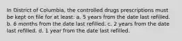 In District of Columbia, the controlled drugs prescriptions must be kept on file for at least: a. 5 years from the date last refilled. b. 6 months from the date last refilled. c. 2 years from the date last refilled. d. 1 year from the date last refilled.