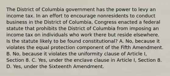 The District of Columbia government has the power to levy an income tax. In an effort to encourage nonresidents to conduct business in the District of Columbia, Congress enacted a federal statute that prohibits the District of Columbia from imposing an income tax on individuals who work there but reside elsewhere. Is the statute likely to be found constitutional? A. No, because it violates the equal protection component of the Fifth Amendment. B. No, because it violates the uniformity clause of Article I, Section 8. C. Yes, under the enclave clause in Article I, Section 8. D. Yes, under the Sixteenth Amendment.