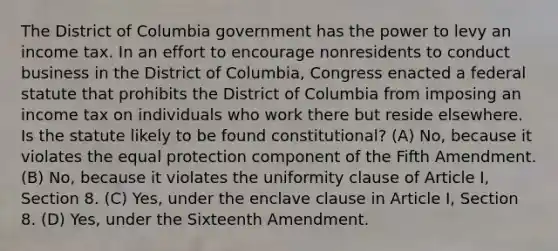 The District of Columbia government has the power to levy an income tax. In an effort to encourage nonresidents to conduct business in the District of Columbia, Congress enacted a federal statute that prohibits the District of Columbia from imposing an income tax on individuals who work there but reside elsewhere. Is the statute likely to be found constitutional? (A) No, because it violates the equal protection component of the Fifth Amendment. (B) No, because it violates the uniformity clause of Article I, Section 8. (C) Yes, under the enclave clause in Article I, Section 8. (D) Yes, under the Sixteenth Amendment.