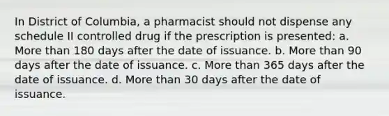 In District of Columbia, a pharmacist should not dispense any schedule II controlled drug if the prescription is presented: a. More than 180 days after the date of issuance. b. More than 90 days after the date of issuance. c. More than 365 days after the date of issuance. d. More than 30 days after the date of issuance.