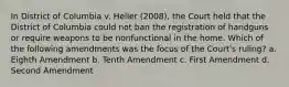 In District of Columbia v. Heller (2008), the Court held that the District of Columbia could not ban the registration of handguns or require weapons to be nonfunctional in the home. Which of the following amendments was the focus of the Court's ruling? a. Eighth Amendment b. Tenth Amendment c. First Amendment d. Second Amendment