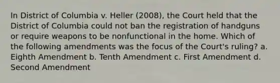 In District of Columbia v. Heller (2008), the Court held that the District of Columbia could not ban the registration of handguns or require weapons to be nonfunctional in the home. Which of the following amendments was the focus of the Court's ruling? a. Eighth Amendment b. Tenth Amendment c. First Amendment d. Second Amendment