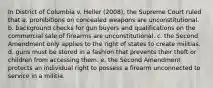 In District of Columbia v. Heller (2008), the Supreme Court ruled that a. prohibitions on concealed weapons are unconstitutional. b. background checks for gun buyers and qualifications on the commercial sale of firearms are unconstitutional. c. the Second Amendment only applies to the right of states to create militias. d. guns must be stored in a fashion that prevents their theft or children from accessing them. e. the Second Amendment protects an individual right to possess a firearm unconnected to service in a militia.