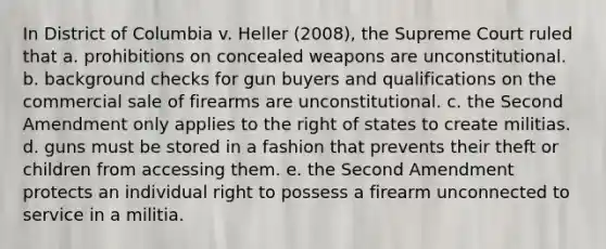 In District of Columbia v. Heller (2008), the Supreme Court ruled that a. prohibitions on concealed weapons are unconstitutional. b. background checks for gun buyers and qualifications on the commercial sale of firearms are unconstitutional. c. the Second Amendment only applies to the right of states to create militias. d. guns must be stored in a fashion that prevents their theft or children from accessing them. e. the Second Amendment protects an individual right to possess a firearm unconnected to service in a militia.