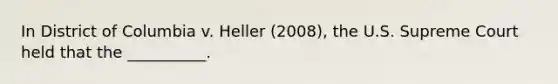 In District of Columbia v. Heller (2008), the U.S. Supreme Court held that the __________.