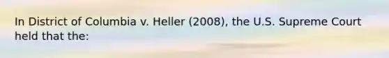 In District of Columbia v. Heller (2008), the U.S. Supreme Court held that the: