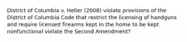 District of Columbia v. Heller (2008) violate provisions of the District of Columbia Code that restrict the licensing of handguns and require licensed firearms kept in the home to be kept nonfunctional violate the Second Amendment?