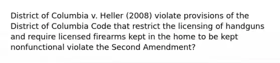 District of Columbia v. Heller (2008) violate provisions of the District of Columbia Code that restrict the licensing of handguns and require licensed firearms kept in the home to be kept nonfunctional violate the Second Amendment?