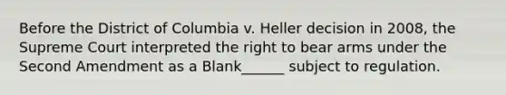 Before the District of Columbia v. Heller decision in 2008, the Supreme Court interpreted the right to bear arms under the Second Amendment as a Blank______ subject to regulation.