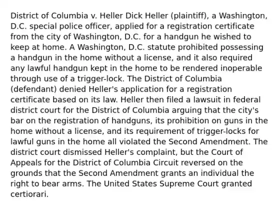 District of Columbia v. Heller Dick Heller (plaintiff), a Washington, D.C. special police officer, applied for a registration certificate from the city of Washington, D.C. for a handgun he wished to keep at home. A Washington, D.C. statute prohibited possessing a handgun in the home without a license, and it also required any lawful handgun kept in the home to be rendered inoperable through use of a trigger-lock. The District of Columbia (defendant) denied Heller's application for a registration certificate based on its law. Heller then filed a lawsuit in federal district court for the District of Columbia arguing that the city's bar on the registration of handguns, its prohibition on guns in the home without a license, and its requirement of trigger-locks for lawful guns in the home all violated the Second Amendment. The district court dismissed Heller's complaint, but the Court of Appeals for the District of Columbia Circuit reversed on the grounds that the Second Amendment grants an individual the right to bear arms. The United States Supreme Court granted certiorari.