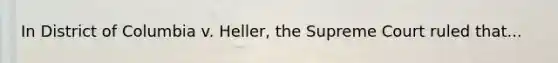 In District of Columbia v. Heller, the Supreme Court ruled that...