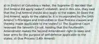 a) In District of Columbia v Heller, the Supreme Ct decided that 2nd Amend did apply (wasn't violated), and in this one, they said that the 2nd Amend should also apply to the states. b) Does the 2nd Amend. apply to the states bc it is incorporated by the 14th Amend.'s Privileges and Immunities or Due Process clauses and thereby made applicable to the states? c) The Supreme Court reversed the Seventh Circuit, holding that the Fourteenth Amendment makes the Second Amendment right to keep and bear arms for the purpose of self-defense applicable to the states. d) Due Process (14th Amend)