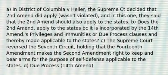 a) In District of Columbia v Heller, the Supreme Ct decided that 2nd Amend did apply (wasn't violated), and in this one, they said that the 2nd Amend should also apply to the states. b) Does the 2nd Amend. apply to the states bc it is incorporated by the 14th Amend.'s Privileges and Immunities or Due Process clauses and thereby made applicable to the states? c) The Supreme Court reversed the Seventh Circuit, holding that the Fourteenth Amendment makes the Second Amendment right to keep and bear arms for the purpose of self-defense applicable to the states. d) Due Process (14th Amend)