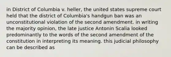 in District of Columbia v. heller, the united states supreme court held that the district of Columbia's handgun ban was an unconstitutional violation of the second amendment. in writing the majority opinion, the late justice Antonin Scalia looked predominantly to the words of the second amendment of the constitution in interpreting its meaning. this judicial philosophy can be described as