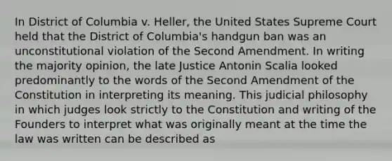 In District of Columbia v. Heller, the United States Supreme Court held that the District of Columbia's handgun ban was an unconstitutional violation of the Second Amendment. In writing the majority opinion, the late Justice Antonin Scalia looked predominantly to the words of the Second Amendment of the Constitution in interpreting its meaning. This judicial philosophy in which judges look strictly to the Constitution and writing of the Founders to interpret what was originally meant at the time the law was written can be described as