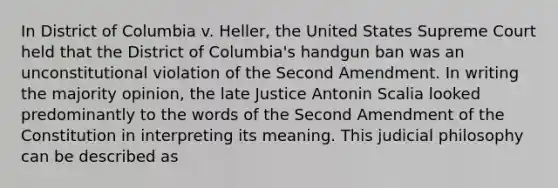 In District of Columbia v. Heller, the United States Supreme Court held that the District of Columbia's handgun ban was an unconstitutional violation of the Second Amendment. In writing the majority opinion, the late Justice Antonin Scalia looked predominantly to the words of the Second Amendment of the Constitution in interpreting its meaning. This judicial philosophy can be described as