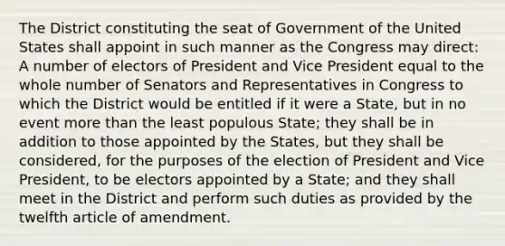 The District constituting the seat of Government of the United States shall appoint in such manner as the Congress may direct: A number of electors of President and Vice President equal to the whole number of Senators and Representatives in Congress to which the District would be entitled if it were a State, but in no event more than the least populous State; they shall be in addition to those appointed by the States, but they shall be considered, for the purposes of the election of President and Vice President, to be electors appointed by a State; and they shall meet in the District and perform such duties as provided by the twelfth article of amendment.