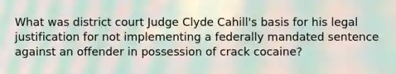 What was district court Judge Clyde Cahill's basis for his legal justification for not implementing a federally mandated sentence against an offender in possession of crack cocaine?